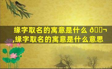 缘字取名的寓意是什么 🐬 ,缘字取名的寓意是什么意思